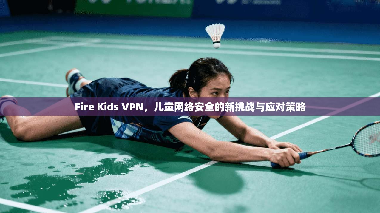 Fire Kids VPN，儿童网络安全的新挑战与应对策略