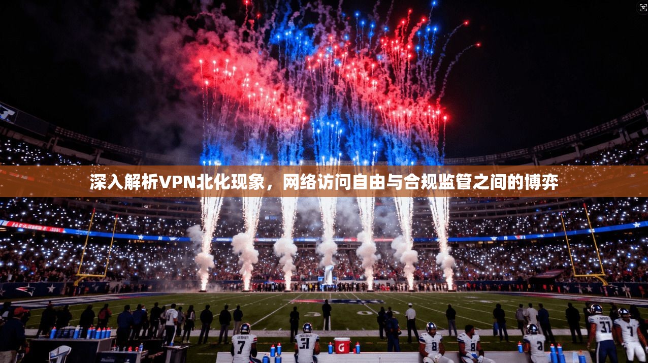 深入解析VPN北化现象，网络访问自由与合规监管之间的博弈