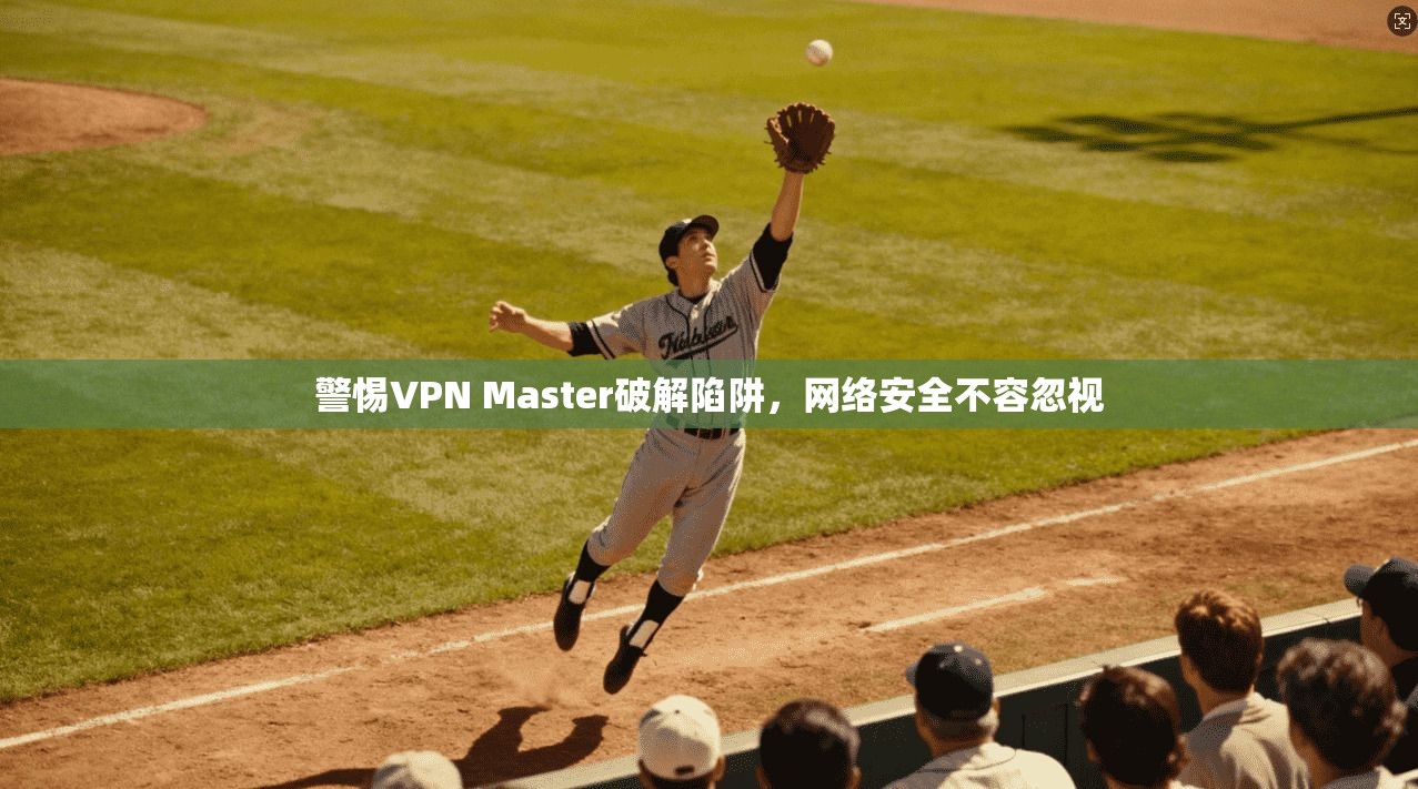 警惕VPN Master破解陷阱，网络安全不容忽视