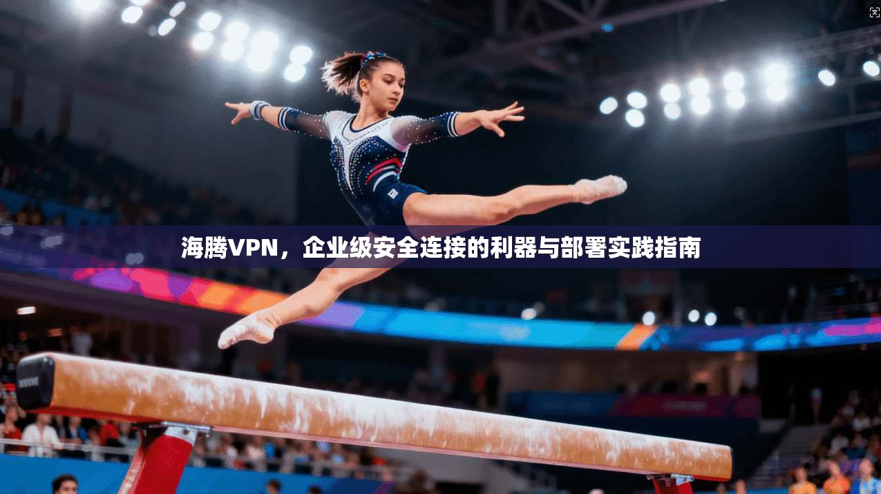 海腾VPN，企业级安全连接的利器与部署实践指南