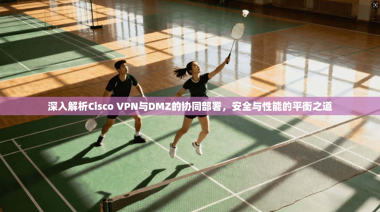 深入解析Cisco VPN与DMZ的协同部署，安全与性能的平衡之道