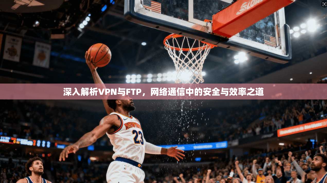 深入解析VPN与FTP，网络通信中的安全与效率之道