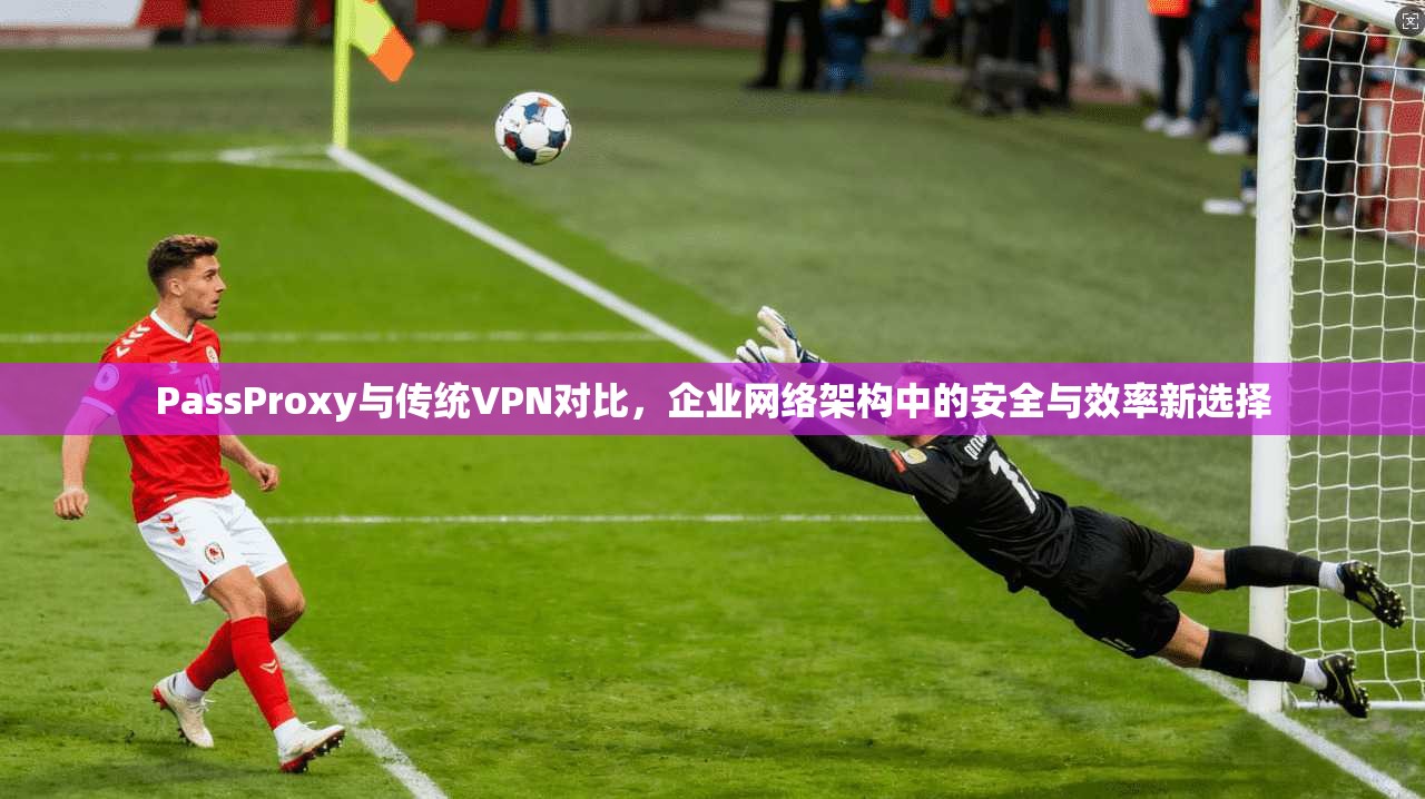 PassProxy与传统VPN对比，企业网络架构中的安全与效率新选择