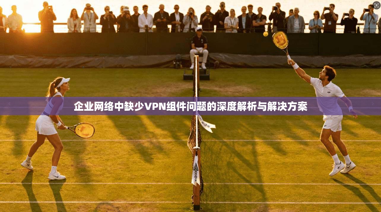 企业网络中缺少VPN组件问题的深度解析与解决方案