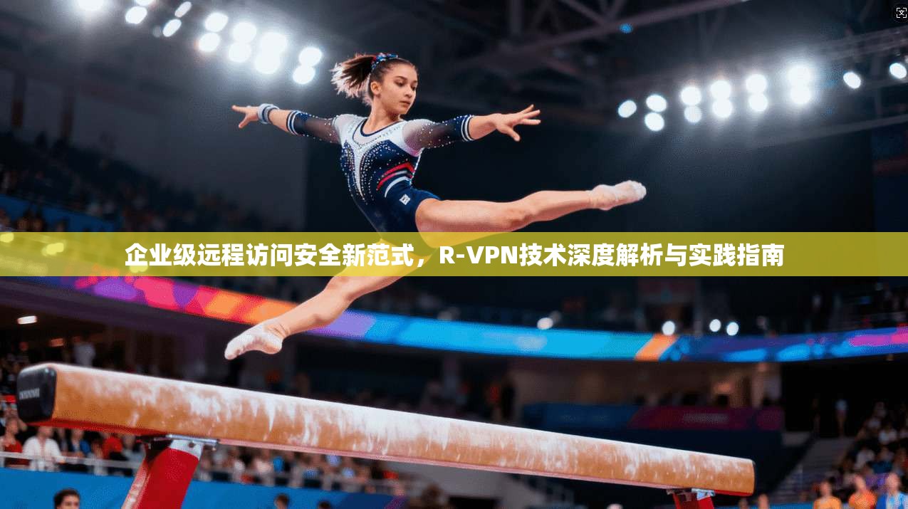企业级远程访问安全新范式，R-VPN技术深度解析与实践指南