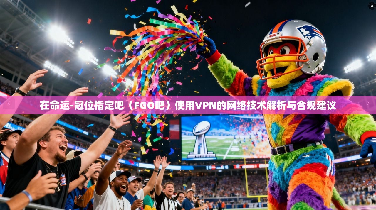在命运-冠位指定吧（FGO吧）使用VPN的网络技术解析与合规建议