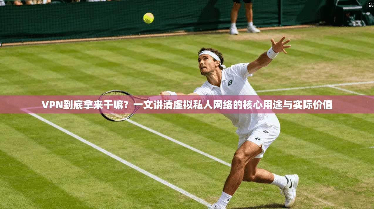 VPN到底拿来干嘛？一文讲清虚拟私人网络的核心用途与实际价值