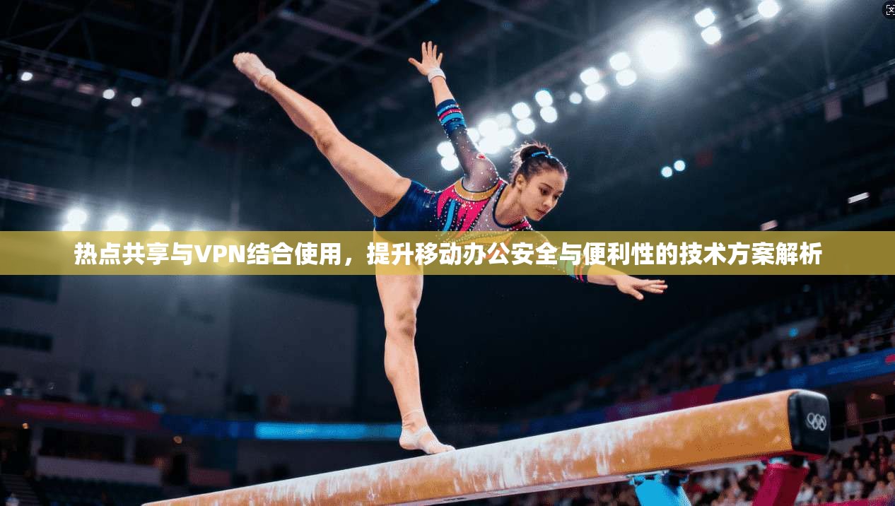 热点共享与VPN结合使用，提升移动办公安全与便利性的技术方案解析