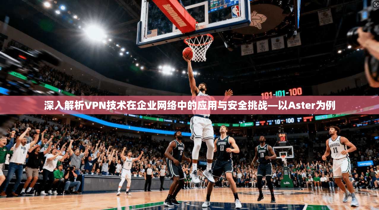 深入解析VPN技术在企业网络中的应用与安全挑战—以Aster为例