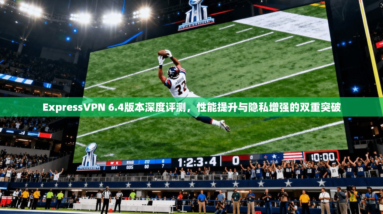 ExpressVPN 6.4版本深度评测，性能提升与隐私增强的双重突破
