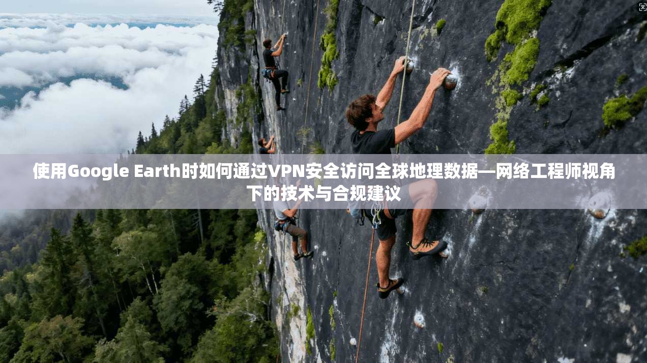 使用Google Earth时如何通过VPN安全访问全球地理数据—网络工程师视角下的技术与合规建议