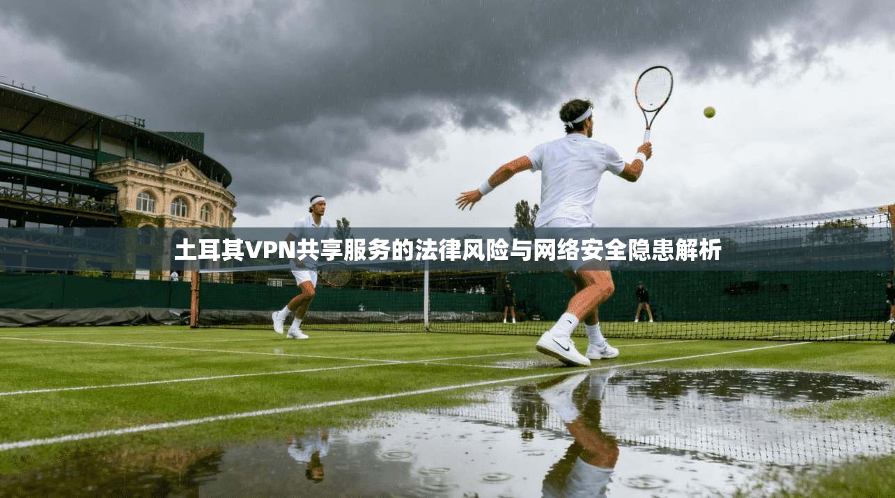 土耳其VPN共享服务的法律风险与网络安全隐患解析
