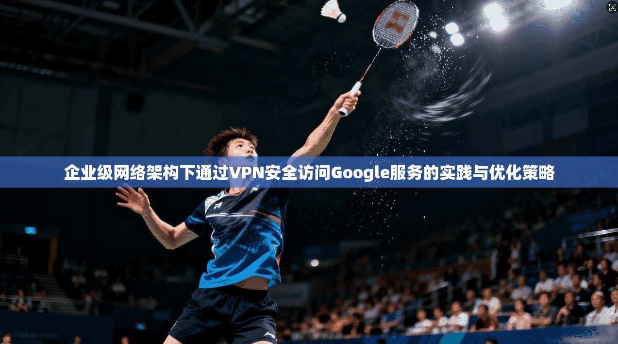 企业级网络架构下通过VPN安全访问Google服务的实践与优化策略
