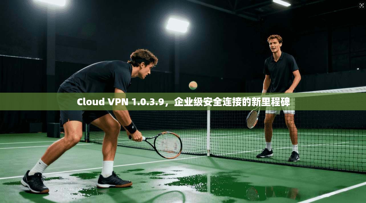 Cloud VPN 1.0.3.9，企业级安全连接的新里程碑