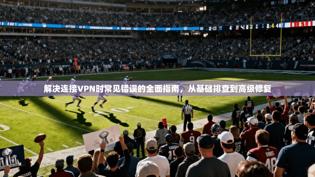解决连接VPN时常见错误的全面指南，从基础排查到高级修复