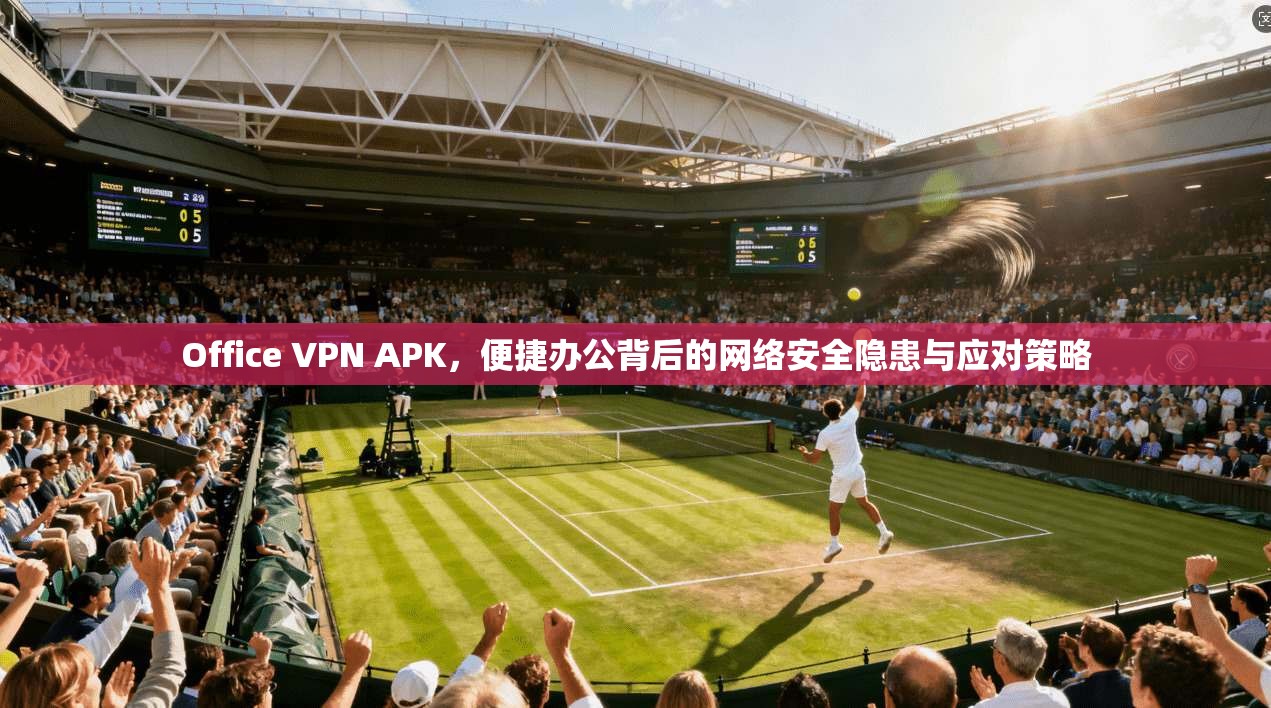 Office VPN APK，便捷办公背后的网络安全隐患与应对策略