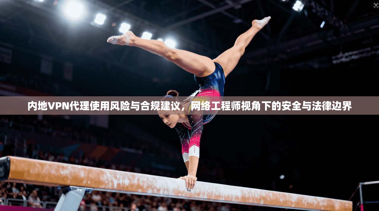 内地VPN代理使用风险与合规建议，网络工程师视角下的安全与法律边界