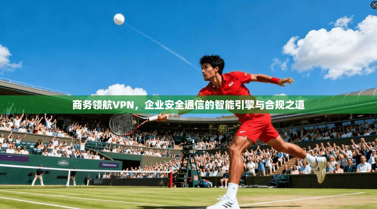 商务领航VPN，企业安全通信的智能引擎与合规之道