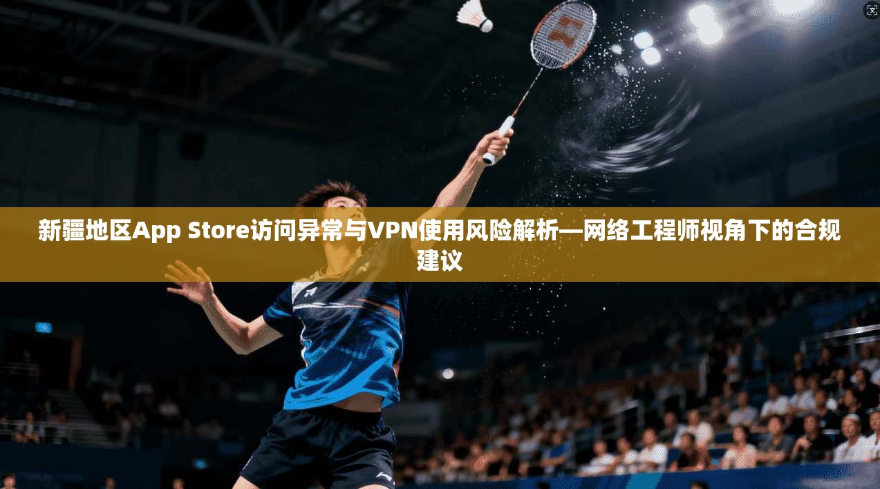 新疆地区App Store访问异常与VPN使用风险解析—网络工程师视角下的合规建议