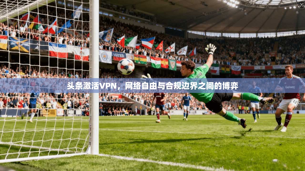 头条激活VPN，网络自由与合规边界之间的博弈