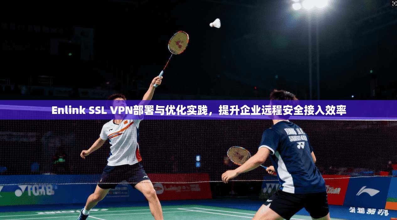 Enlink SSL VPN部署与优化实践，提升企业远程安全接入效率