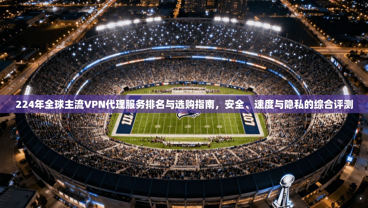 224年全球主流VPN代理服务排名与选购指南，安全、速度与隐私的综合评测