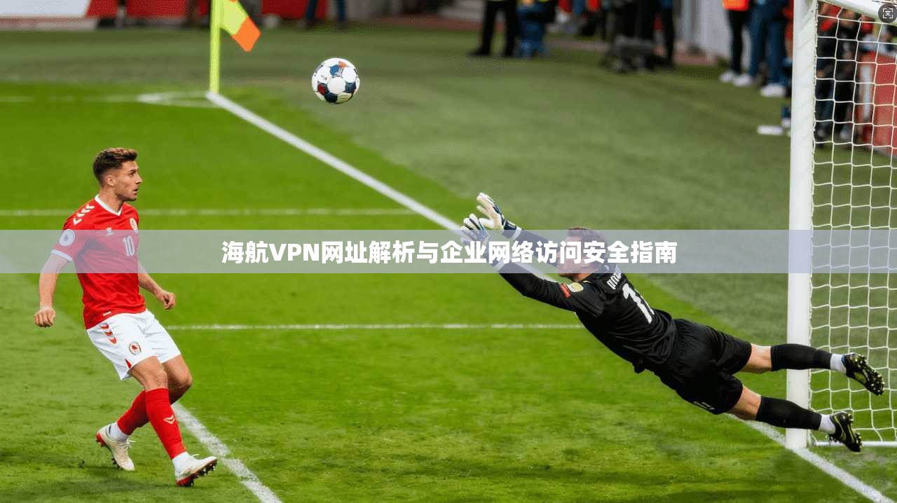 海航VPN网址解析与企业网络访问安全指南