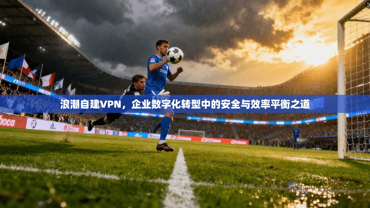浪潮自建VPN，企业数字化转型中的安全与效率平衡之道