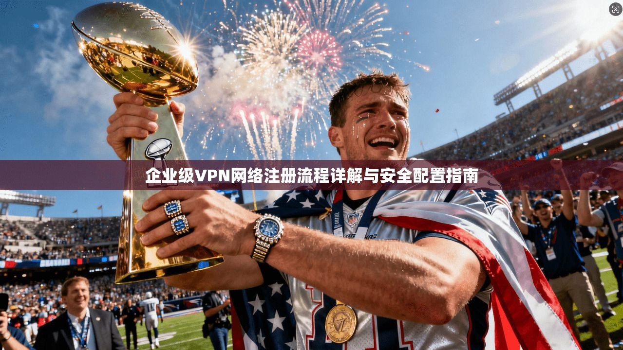 企业级VPN网络注册流程详解与安全配置指南