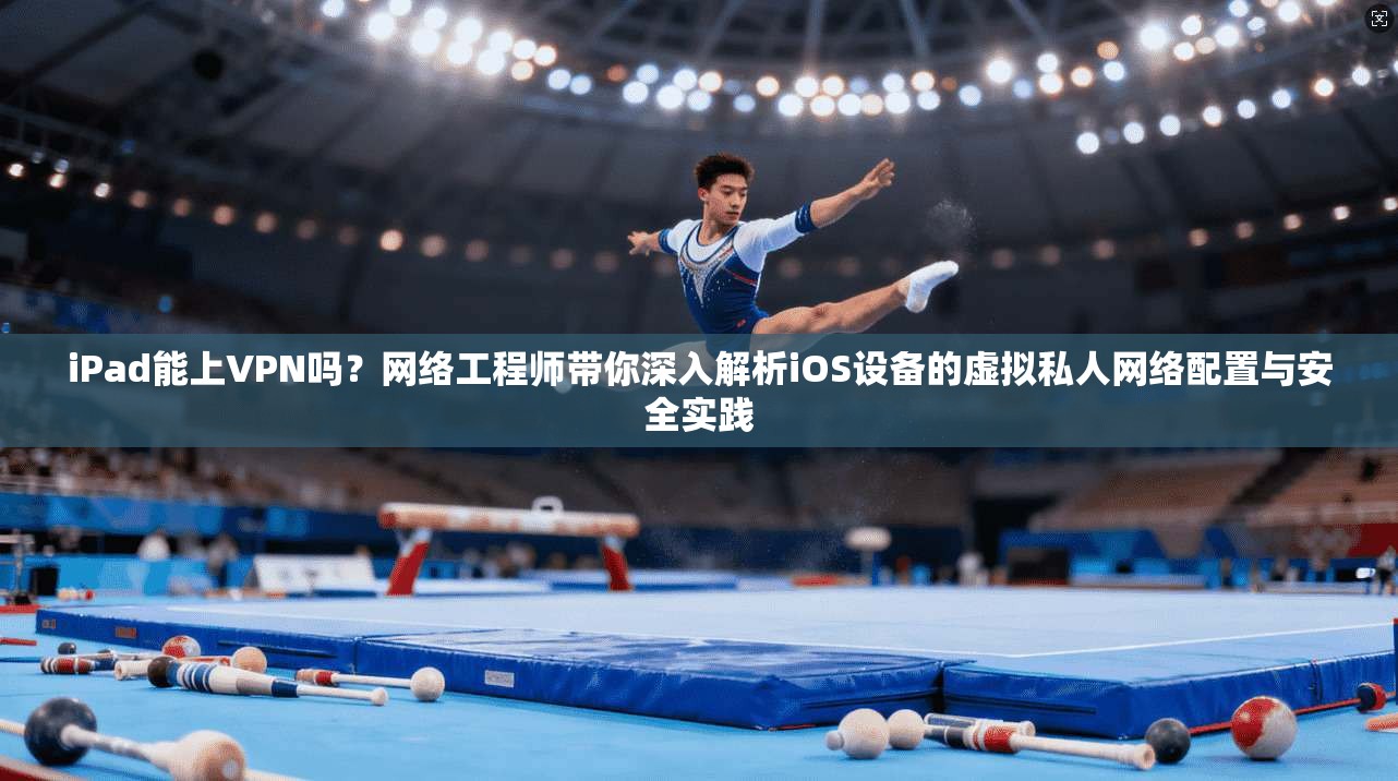 iPad能上VPN吗？网络工程师带你深入解析iOS设备的虚拟私人网络配置与安全实践