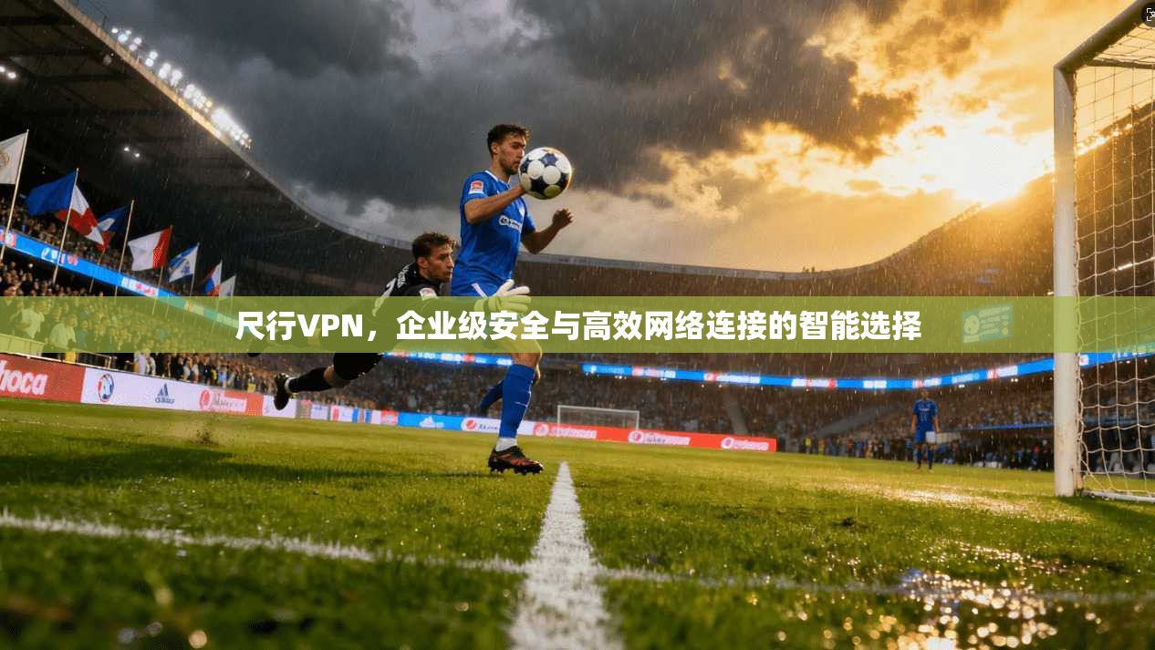 尺行VPN，企业级安全与高效网络连接的智能选择