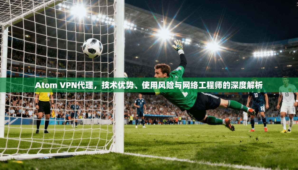 Atom VPN代理，技术优势、使用风险与网络工程师的深度解析