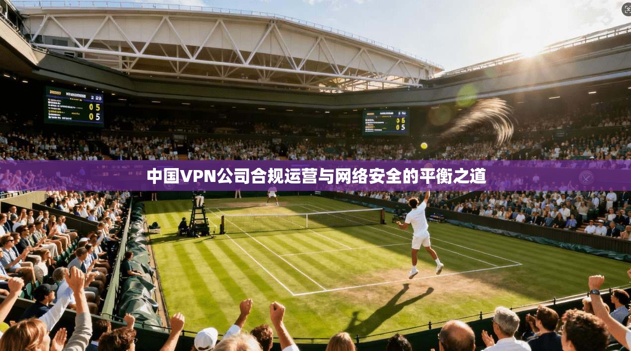 中国VPN公司合规运营与网络安全的平衡之道