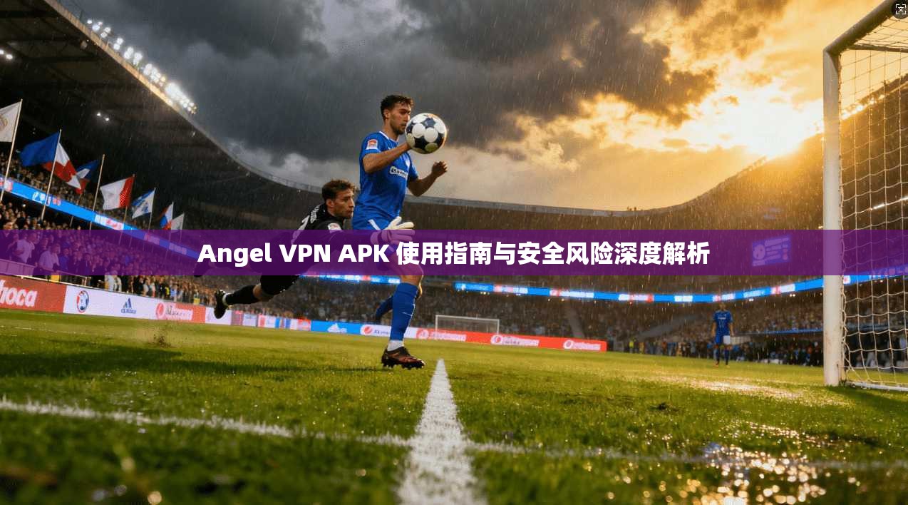 Angel VPN APK 使用指南与安全风险深度解析