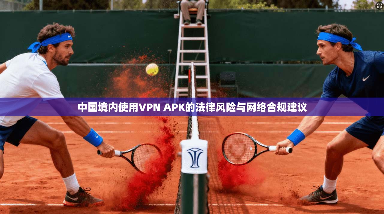 中国境内使用VPN APK的法律风险与网络合规建议