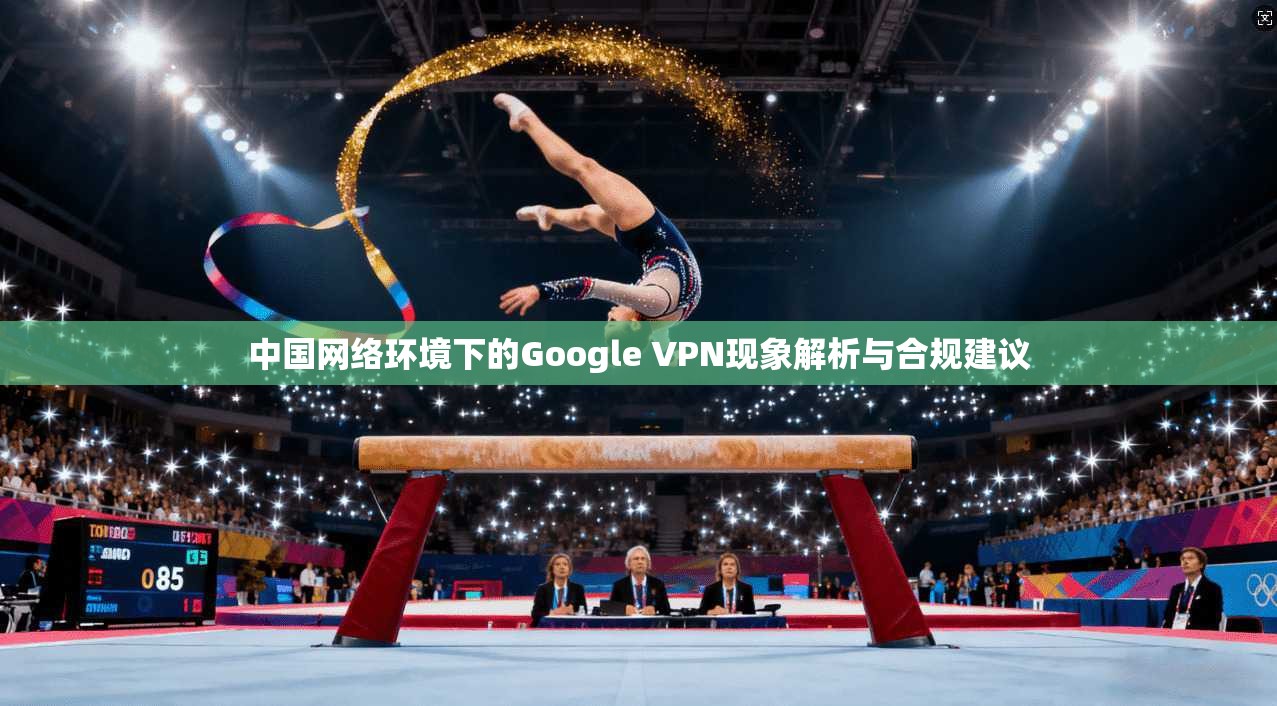 中国网络环境下的Google VPN现象解析与合规建议