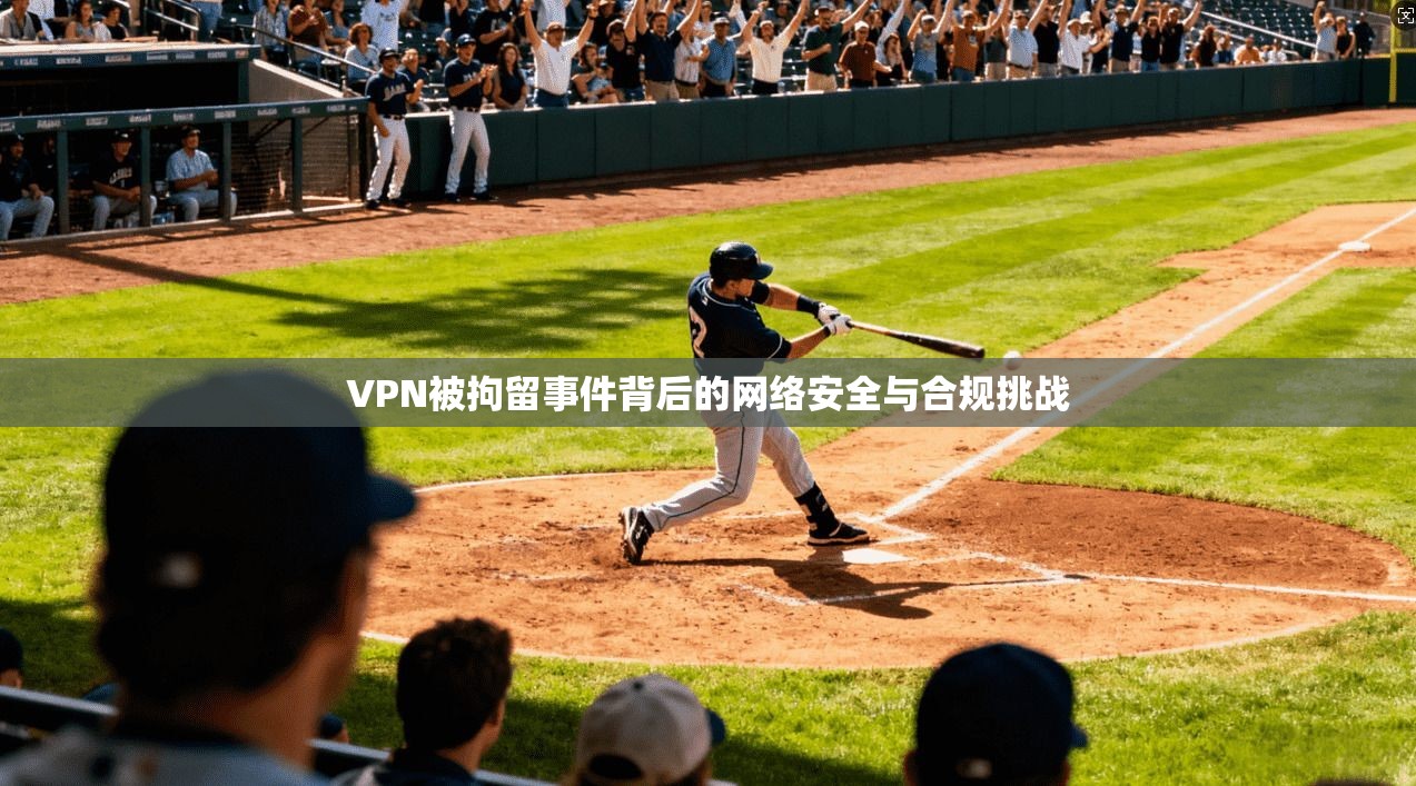 VPN被拘留事件背后的网络安全与合规挑战 VPN被拘留事件背后的网络安全与合规挑战