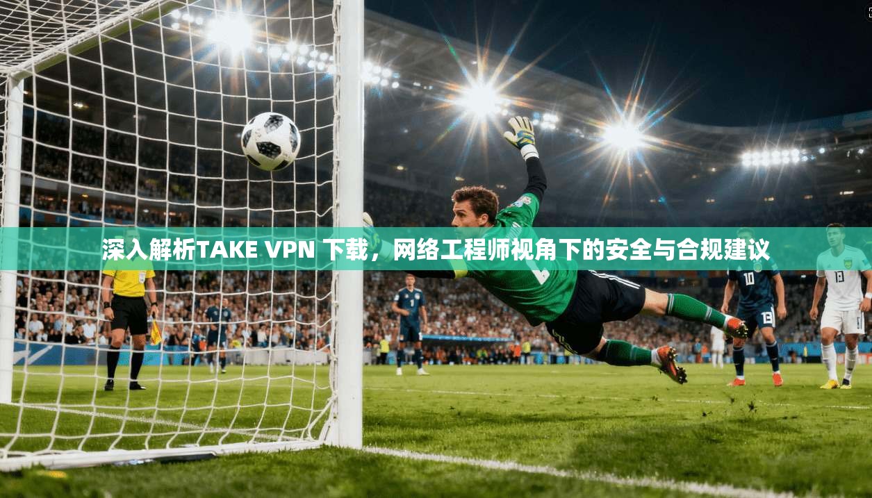 深入解析TAKE VPN 下载，网络工程师视角下的安全与合规建议