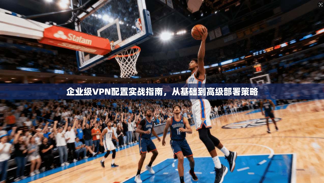 企业级VPN配置实战指南，从基础到高级部署策略