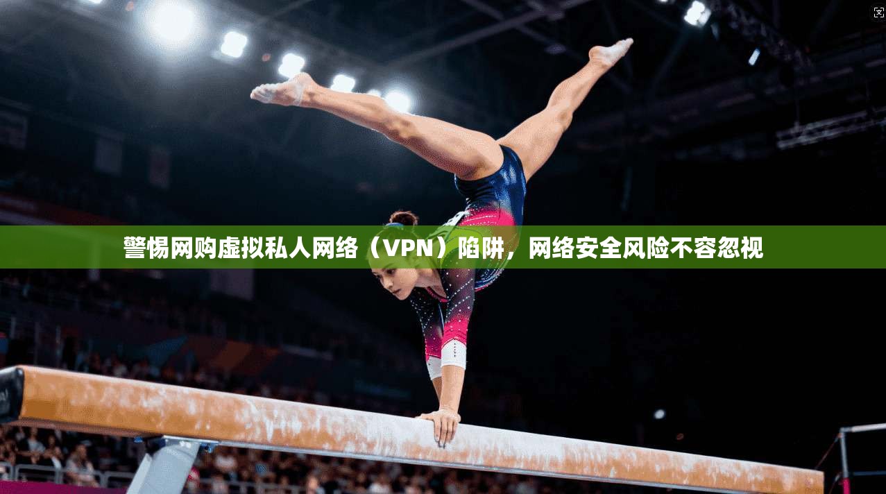 警惕网购虚拟私人网络（VPN）陷阱，网络安全风险不容忽视