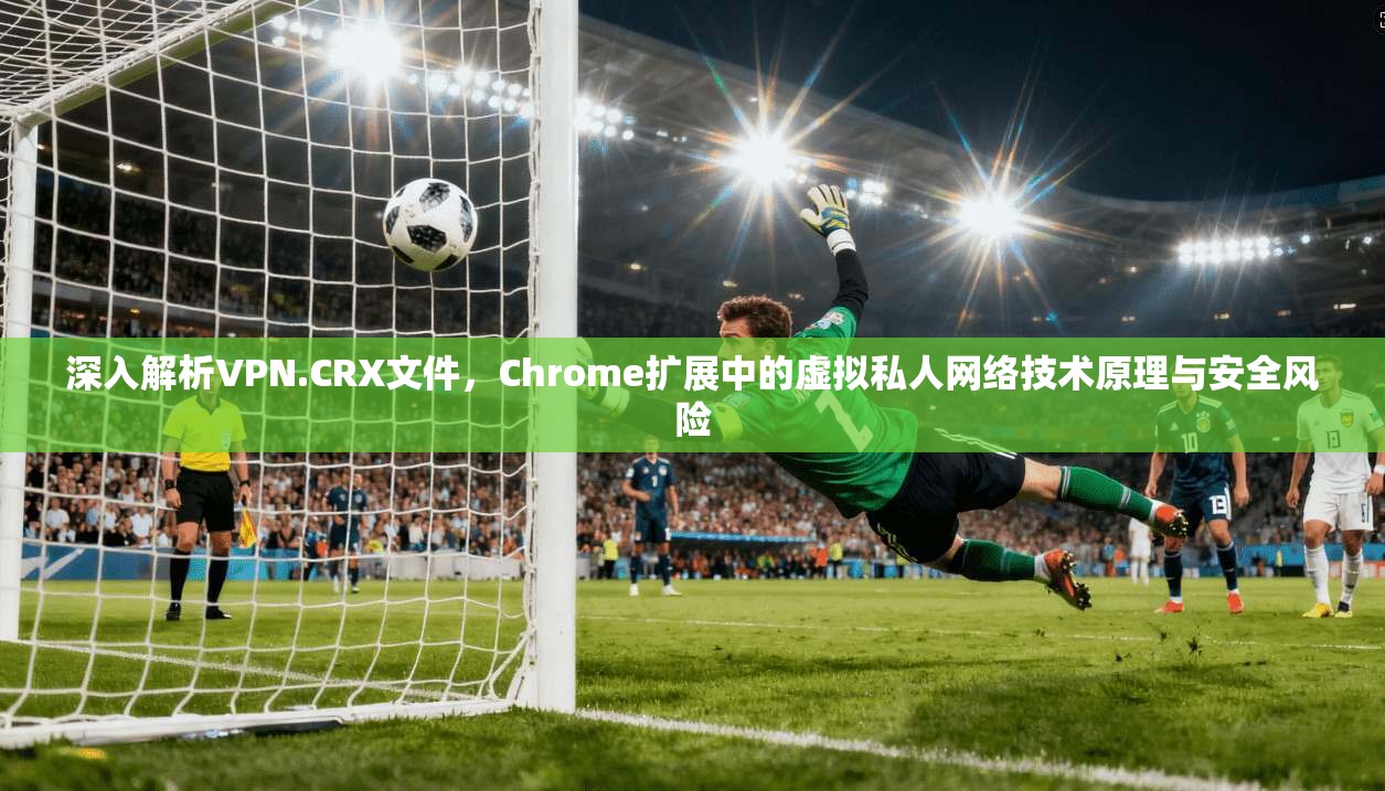 深入解析VPN.CRX文件，Chrome扩展中的虚拟私人网络技术原理与安全风险