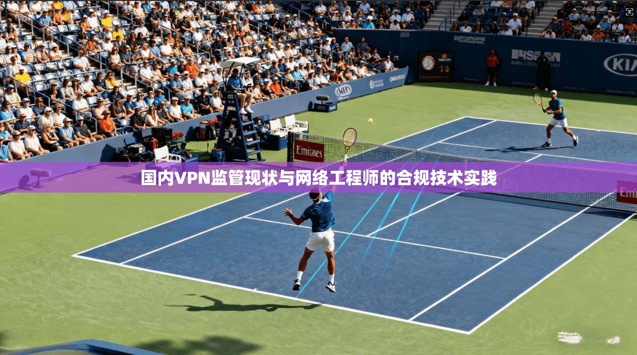 国内VPN监管现状与网络工程师的合规技术实践