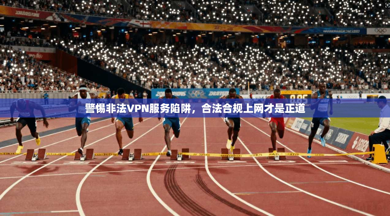 警惕非法VPN服务陷阱，合法合规上网才是正道
