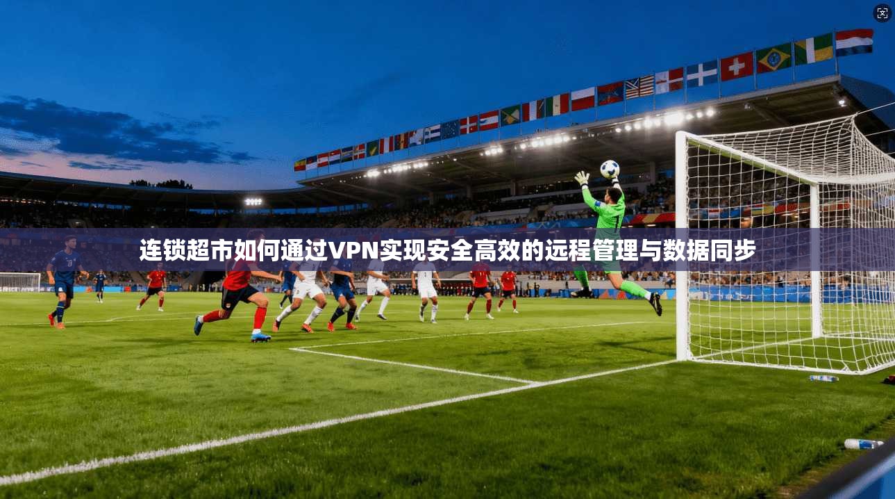 连锁超市如何通过VPN实现安全高效的远程管理与数据同步