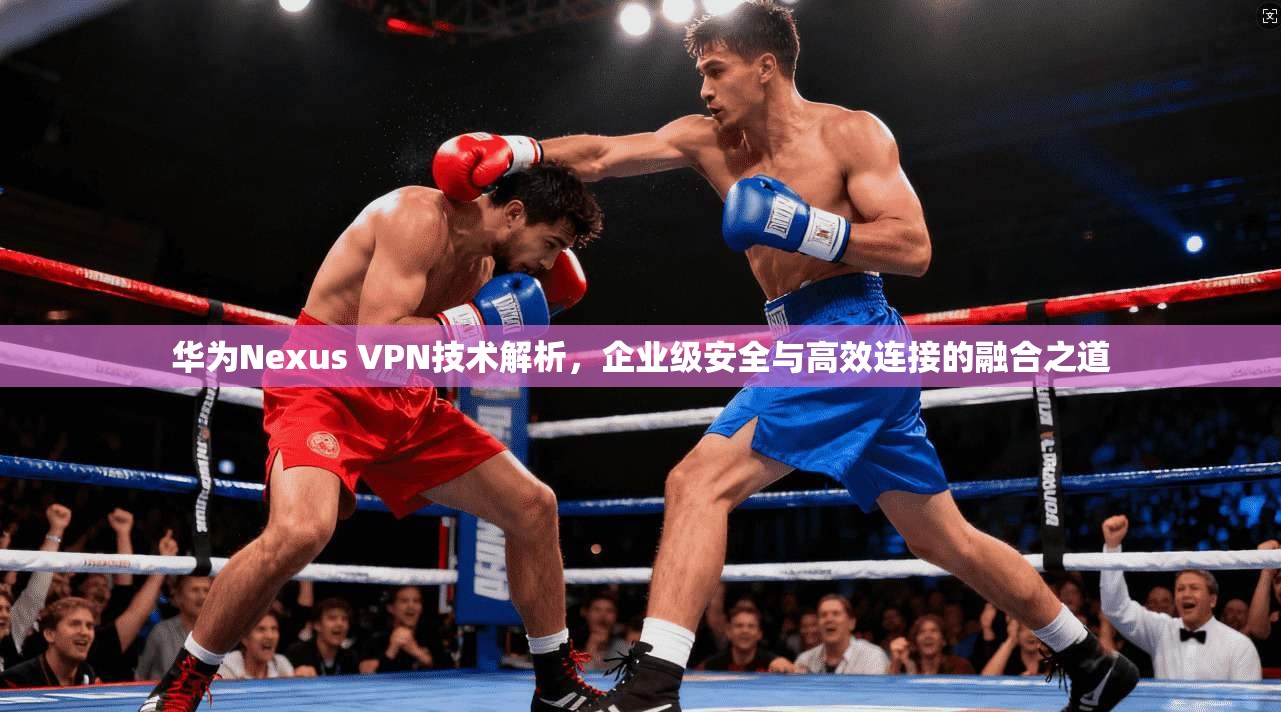 华为Nexus VPN技术解析，企业级安全与高效连接的融合之道