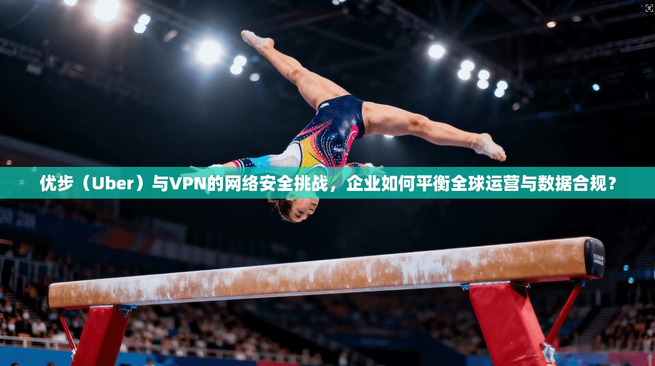 优步（Uber）与VPN的网络安全挑战，企业如何平衡全球运营与数据合规？
