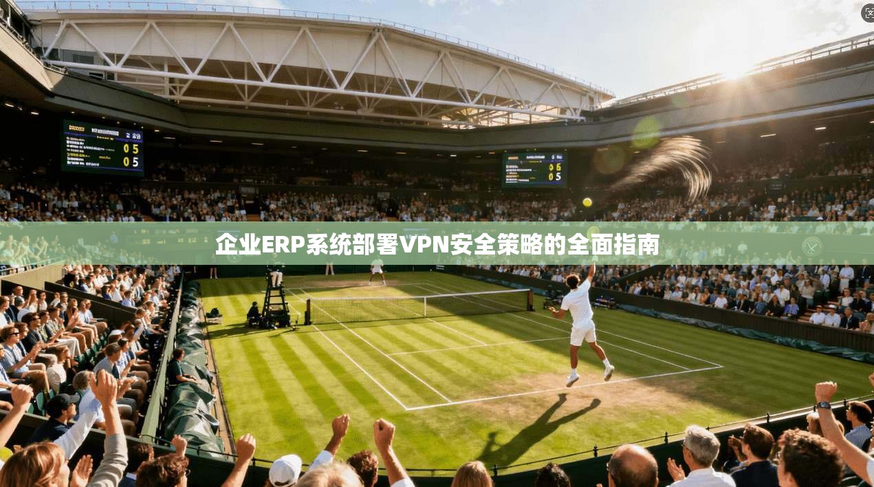 企业ERP系统部署VPN安全策略的全面指南 企业ERP系统部署VPN安全策略的全面指南