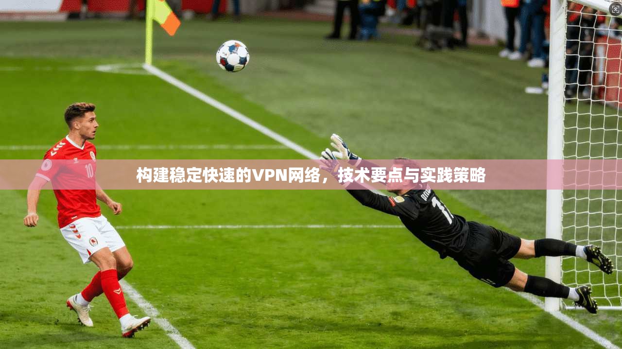 构建稳定快速的VPN网络，技术要点与实践策略