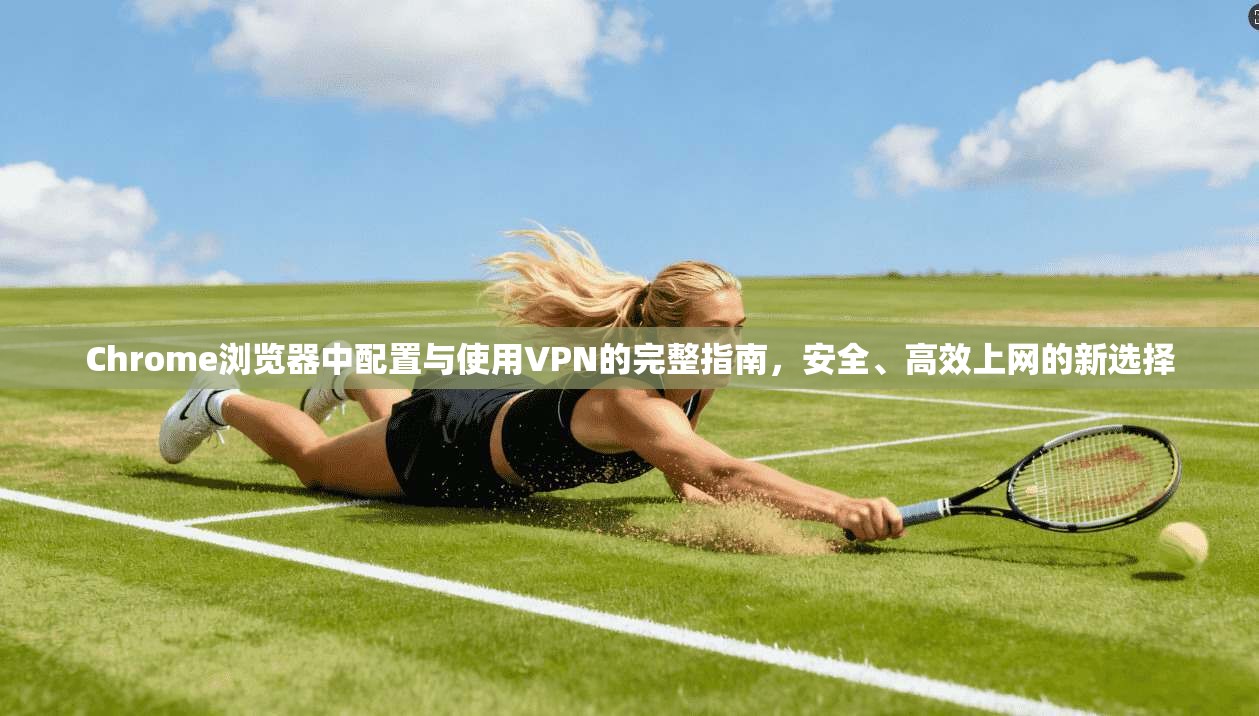 Chrome浏览器中配置与使用VPN的完整指南，安全、高效上网的新选择