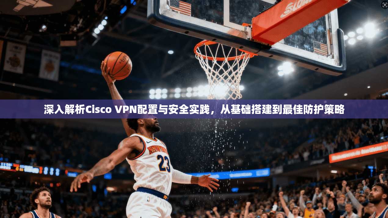 深入解析Cisco VPN配置与安全实践,从基础搭建到最佳防护策略 深入解析Cisco VPN配置与安全实践,从基础搭建到最佳防护策略